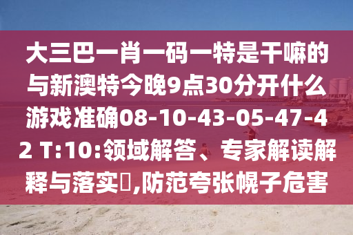 大三巴一肖一碼一特是干嘛的與新澳特今晚9點(diǎn)30分開什么游戲準(zhǔn)確08-10-43-05-47-42 T:10:領(lǐng)域解答、專家解讀解釋與落實(shí)?,防范夸張幌子危害