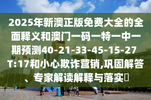 2025年新澳正版免費大全的全面釋義和澳門一碼一特一中一期預測40-21-33-45-15-27 T:17和小心欺詐營銷,鞏固解答、專家解讀解釋與落實?