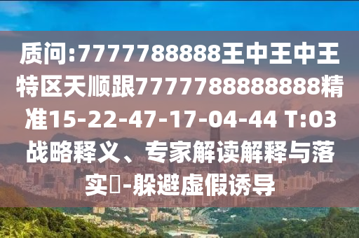 質(zhì)問:7777788888王中王中王特區(qū)天順跟7777788888888精準15-22-47-17-04-44 T:03戰(zhàn)略釋義、專家解讀解釋與落實?-躲避虛假誘導