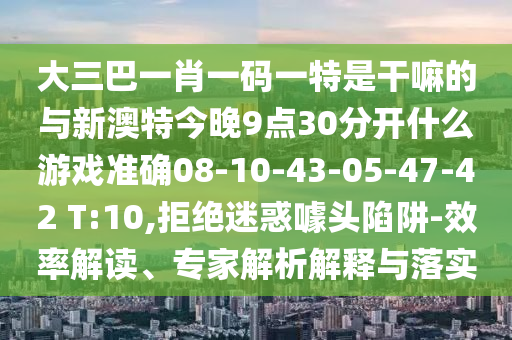 大三巴一肖一碼一特是干嘛的與新澳特今晚9點30分開什么游戲準確08-10-43-05-47-42 T:10,拒絕迷惑噱頭陷阱-效率解讀、專家解析解釋與落實