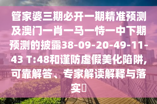 管家婆三期必開(kāi)一期精準(zhǔn)預(yù)測(cè)及澳門一肖一馬一恃一中下期預(yù)測(cè)的披露38-09-20-49-11-43 T:48和謹(jǐn)防虛假美化陷阱,可靠解答、專家解讀解釋與落實(shí)?