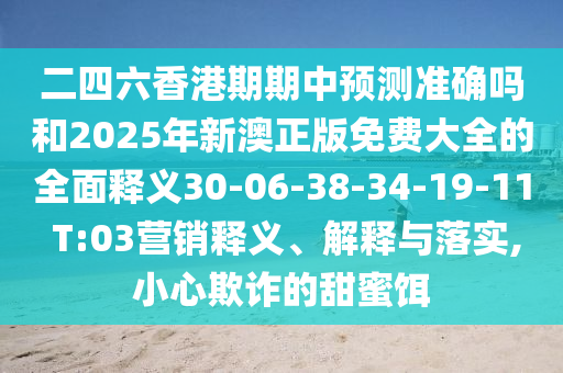 二四六香港期期中預(yù)測準(zhǔn)確嗎和2025年新澳正版免費大全的全面釋義30-06-38-34-19-11 T:03營銷釋義、解釋與落實,小心欺詐的甜蜜餌