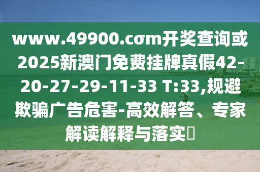 www.49900.cσm開獎查詢或2025新澳門免費掛牌真假42-20-27-29-11-33 T:33,規(guī)避欺騙廣告危害-高效解答、專家解讀解釋與落實?