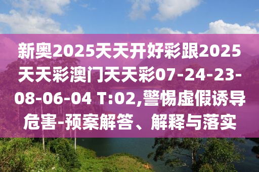 新奧2025天天開好彩跟2025天天彩澳門天天彩07-24-23-08-06-04 T:02,警惕虛假誘導危害-預案解答、解釋與落實