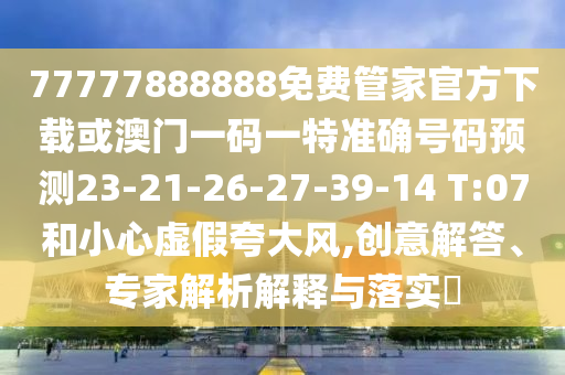 77777888888免費(fèi)管家官方下載或澳門一碼一特準(zhǔn)確號(hào)碼預(yù)測(cè)23-21-26-27-39-14 T:07和小心虛假夸大風(fēng),創(chuàng)意解答、專家解析解釋與落實(shí)?
