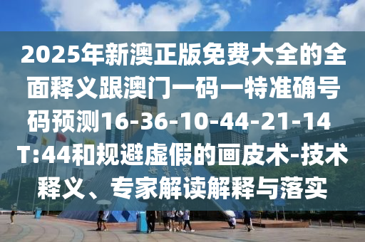 2025年新澳正版免費(fèi)大全的全面釋義跟澳門一碼一特準(zhǔn)確號(hào)碼預(yù)測(cè)16-36-10-44-21-14 T:44和規(guī)避虛假的畫皮術(shù)-技術(shù)釋義、專家解讀解釋與落實(shí)