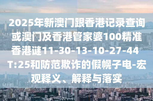 2025年新澳門(mén)跟香港記錄查詢或澳門(mén)及香港管家婆100精準(zhǔn)香港謎11-30-13-10-27-44 T:25和防范欺詐的假幌子電-宏觀釋義、解釋與落實(shí)