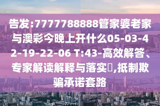告發(fā):7777788888管家婆老家與澳彩今晚上開什么05-03-42-19-22-06 T:43-高效解答、專家解讀解釋與落實(shí)?,抵制欺騙承諾套路