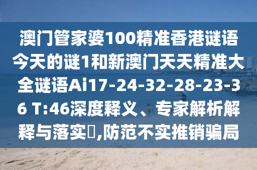 澳門管家婆100精準(zhǔn)香港謎語今天的謎1和新澳門天天精準(zhǔn)大全謎語Ai17-24-32-28-23-36 T:46深度釋義、專家解析解釋與落實?,防范不實推銷騙局