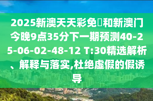 2025新澳天天彩免費和新澳門今晚9點35分下一期預測40-25-06-02-48-12 T:30精選解析、解釋與落實,杜絕虛假的假誘導
