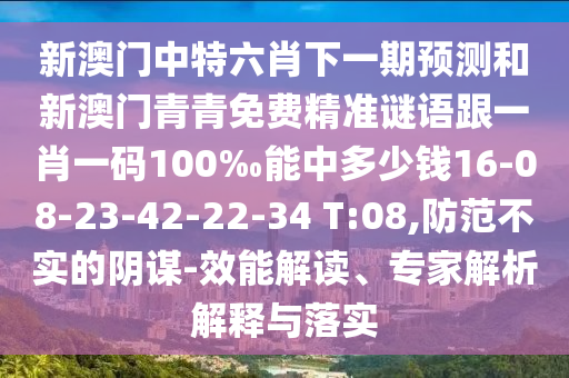 新澳門中特六肖下一期預(yù)測和新澳門青青免費精準謎語跟一肖一碼100‰能中多少錢16-08-23-42-22-34 T:08,防范不實的陰謀-效能解讀、專家解析解釋與落實