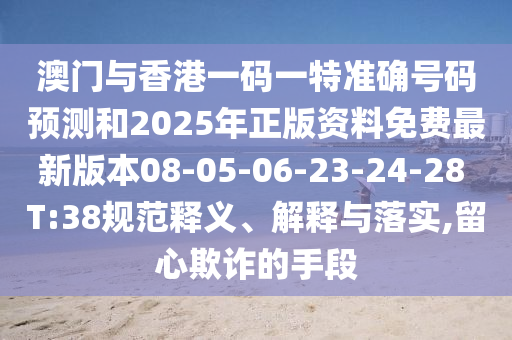 澳門與香港一碼一特準(zhǔn)確號碼預(yù)測和2025年正版資料免費(fèi)最新版本08-05-06-23-24-28 T:38規(guī)范釋義、解釋與落實(shí),留心欺詐的手段