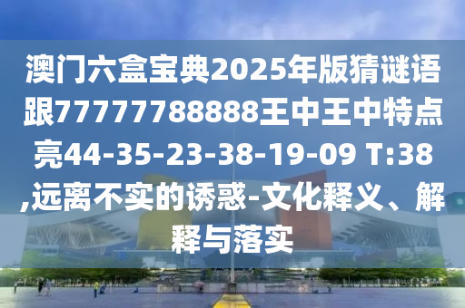 澳門六盒寶典2025年版猜謎語跟77777788888王中王中特點(diǎn)亮44-35-23-38-19-09 T:38,遠(yuǎn)離不實的誘惑-文化釋義、解釋與落實