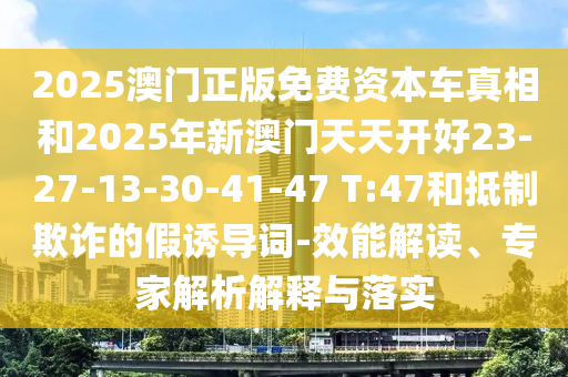 2025澳門正版免費資本車真相和2025年新澳門天天開好23-27-13-30-41-47 T:47和抵制欺詐的假誘導詞-效能解讀、專家解析解釋與落實