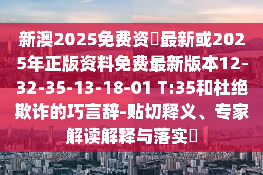 新澳2025免費(fèi)資枓最新或2025年正版資料免費(fèi)最新版本12-32-35-13-18-01 T:35和杜絕欺詐的巧言辭-貼切釋義、專家解讀解釋與落實?
