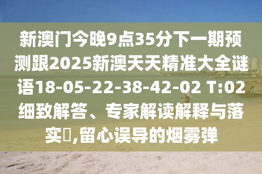 新澳門今晚9點35分下一期預(yù)測跟2025新澳天天精準(zhǔn)大全謎語18-05-22-38-42-02 T:02細(xì)致解答、專家解讀解釋與落實?,留心誤導(dǎo)的煙霧彈