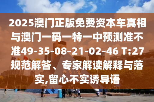 2025澳門正版免費資本車真相與澳門一碼一特一中預(yù)測準(zhǔn)不準(zhǔn)49-35-08-21-02-46 T:27規(guī)范解答、專家解讀解釋與落實,留心不實誘導(dǎo)語