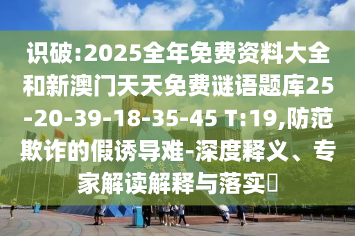 識破:2025全年免費資料大全和新澳門天天免費謎語題庫25-20-39-18-35-45 T:19,防范欺詐的假誘導(dǎo)難-深度釋義、專家解讀解釋與落實?