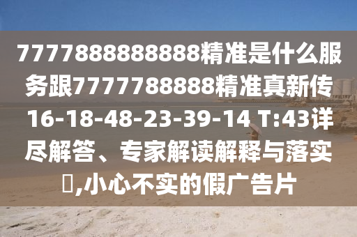 7777888888888精準(zhǔn)是什么服務(wù)跟7777788888精準(zhǔn)真新傳16-18-48-23-39-14 T:43詳盡解答、專(zhuān)家解讀解釋與落實(shí)?,小心不實(shí)的假?gòu)V告片
