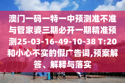 澳門(mén)一碼一特一中預(yù)測(cè)準(zhǔn)不準(zhǔn)與管家婆三期必開(kāi)一期精準(zhǔn)預(yù)測(cè)25-03-16-49-10-38 T:20和小心不實(shí)的假?gòu)V告詞,預(yù)案解答、解釋與落實(shí)