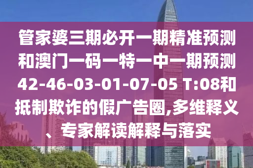 管家婆三期必開(kāi)一期精準(zhǔn)預(yù)測(cè)和澳門(mén)一碼一特一中一期預(yù)測(cè)42-46-03-01-07-05 T:08和抵制欺詐的假?gòu)V告圈,多維釋義、專(zhuān)家解讀解釋與落實(shí)