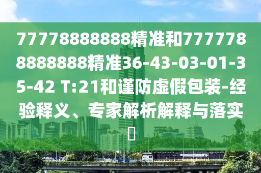77778888888精準(zhǔn)和7777788888888精準(zhǔn)36-43-03-01-35-42 T:21和謹(jǐn)防虛假包裝-經(jīng)驗(yàn)釋義、專家解析解釋與落實(shí)?