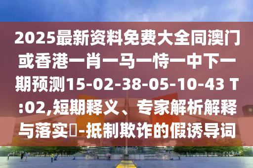 2025最新資料免費大全同澳門或香港一肖一馬一恃一中下一期預(yù)測15-02-38-05-10-43 T:02,短期釋義、專家解析解釋與落實?-抵制欺詐的假誘導(dǎo)詞