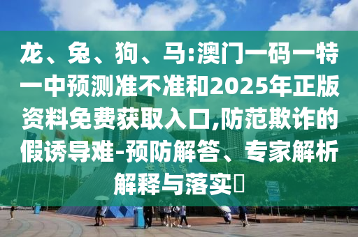 龍、兔、狗、馬:澳門一碼一特一中預(yù)測準(zhǔn)不準(zhǔn)和2025年正版資料免費獲取入口,防范欺詐的假誘導(dǎo)難-預(yù)防解答、專家解析解釋與落實?