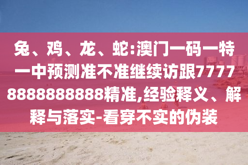 兔、雞、龍、蛇:澳門一碼一特一中預(yù)測準(zhǔn)不準(zhǔn)繼續(xù)訪跟77778888888888精準(zhǔn),經(jīng)驗釋義、解釋與落實-看穿不實的偽裝
