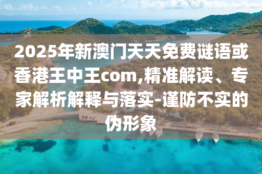 2025年新澳門天天免費謎語或香港王中王com,精準解讀、專家解析解釋與落實-謹防不實的偽形象
