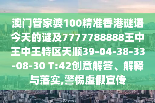 澳門管家婆100精準(zhǔn)香港謎語今天的謎及7777788888王中王中王特區(qū)天順39-04-38-33-08-30 T:42創(chuàng)意解答、解釋與落實(shí),警惕虛假宣傳