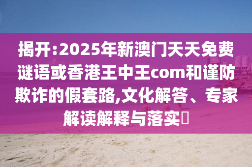 揭開:2025年新澳門天天免費謎語或香港王中王com和謹防欺詐的假套路,文化解答、專家解讀解釋與落實?