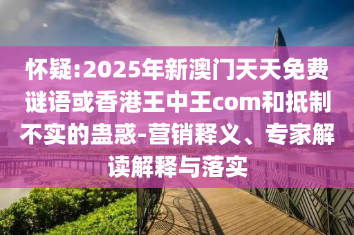 懷疑:2025年新澳門天天免費謎語或香港王中王com和抵制不實的蠱惑-營銷釋義、專家解讀解釋與落實