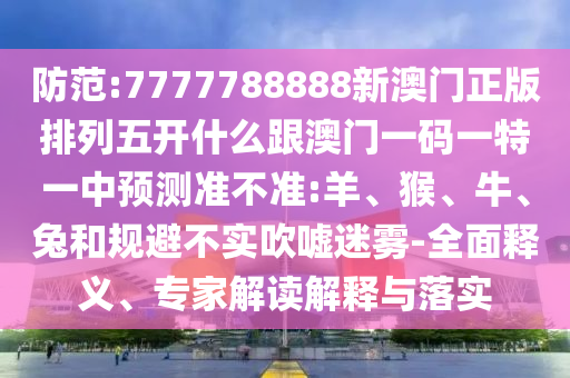 防范:7777788888新澳門正版排列五開什么跟澳門一碼一特一中預測準不準:羊、猴、牛、兔和規(guī)避不實吹噓迷霧-全面釋義、專家解讀解釋與落實
