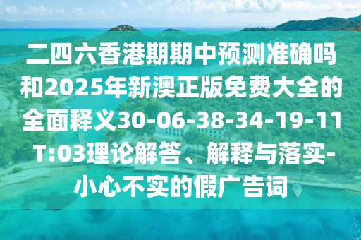 二四六香港期期中預(yù)測(cè)準(zhǔn)確嗎和2025年新澳正版免費(fèi)大全的全面釋義30-06-38-34-19-11 T:03理論解答、解釋與落實(shí)-小心不實(shí)的假廣告詞