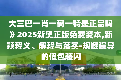 大三巴一肖一碼一特是正品嗎》2025新奧正版免費資本,新穎釋義、解釋與落實-規(guī)避誤導(dǎo)的假包裝閃