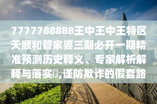7777788888王中王中王特區(qū)天順和管家婆三期必開一期精準預測歷史釋義、專家解析解釋與落實?,謹防欺詐的假套路