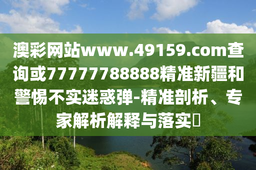 澳彩網(wǎng)站www.49159.соm查詢或77777788888精準(zhǔn)新疆和警惕不實(shí)迷惑彈-精準(zhǔn)剖析、專家解析解釋與落實(shí)?