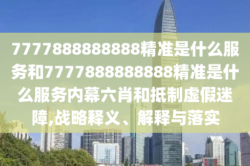 7777888888888精準是什么服務(wù)和7777888888888精準是什么服務(wù)內(nèi)幕六肖和抵制虛假迷障,戰(zhàn)略釋義、解釋與落實