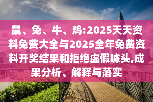 鼠、兔、牛、雞:2025天天資料免費大全與2025全年免費資料開獎結(jié)果和拒絕虛假噱頭,成果分析、解釋與落實
