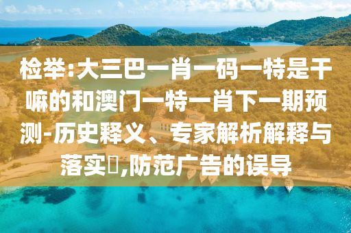 檢舉:大三巴一肖一碼一特是干嘛的和澳門一特一肖下一期預(yù)測(cè)-歷史釋義、專家解析解釋與落實(shí)?,防范廣告的誤導(dǎo)