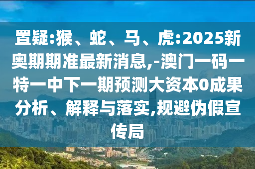置疑:猴、蛇、馬、虎:2025新奧期期準(zhǔn)最新消息,-澳門一碼一特一中下一期預(yù)測大資本0成果分析、解釋與落實(shí),規(guī)避偽假宣傳局