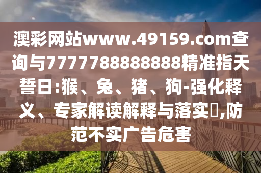 澳彩網(wǎng)站www.49159.соm查詢與7777788888888精準(zhǔn)指天誓日:猴、兔、豬、狗-強(qiáng)化釋義、專家解讀解釋與落實(shí)?,防范不實(shí)廣告危害