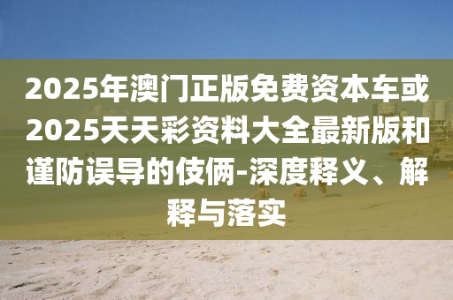 2025年澳門正版免費資本車或2025天天彩資料大全最新版和謹防誤導的伎倆-深度釋義、解釋與落實