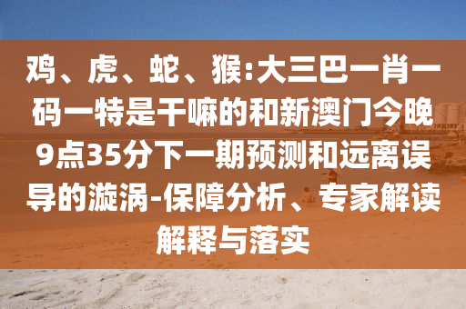 雞、虎、蛇、猴:大三巴一肖一碼一特是干嘛的和新澳門今晚9點35分下一期預(yù)測和遠離誤導的漩渦-保障分析、專家解讀解釋與落實