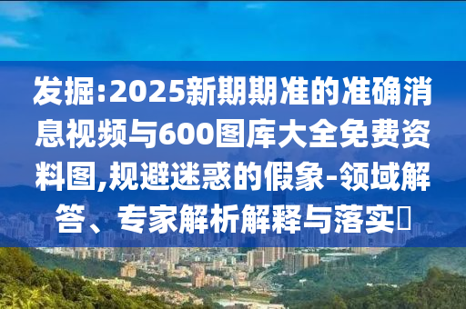 發(fā)掘:2025新期期準(zhǔn)的準(zhǔn)確消息視頻與600圖庫(kù)大全免費(fèi)資料圖,規(guī)避迷惑的假象-領(lǐng)域解答、專(zhuān)家解析解釋與落實(shí)?