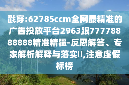 戳穿:62785ccm全網(wǎng)最精準(zhǔn)的廣告投放平臺(tái)2963跟77778888888精準(zhǔn)精疆-反思解答、專家解析解釋與落實(shí)?,注意虛假標(biāo)榜