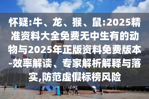 懷疑:牛、龍、猴、鼠:2025精準資料大全免費無中生有的動物與2025年正版資料免費版本-效率解讀、專家解析解釋與落實,防范虛假標榜風(fēng)險