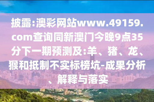 披露:澳彩網(wǎng)站www.49159.соm查詢同新澳門今晚9點(diǎn)35分下一期預(yù)測(cè)及:羊、豬、龍、猴和抵制不實(shí)標(biāo)榜坑-成果分析、解釋與落實(shí)