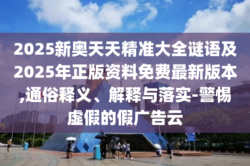 2025新奧天天精準大全謎語及2025年正版資料免費最新版本,通俗釋義、解釋與落實-警惕虛假的假廣告云